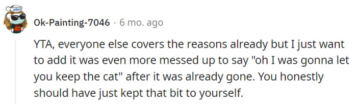 This user firmly deems the parent as the one at fault (YTA), echoing the sentiments expressed by others and emphasizing that the parent's decision to mention their initial intention of allowing their daughter to keep the cat, after it had already been given away, added an additional layer of hurt and confusion. They suggest that it would have been better for the parent to refrain from sharing that information.