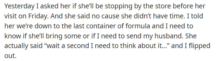 When OP asked their mother if she could pick up formula before her visit on Friday, she declined due to lack of time. Hearing her response of needing to think about it, OP's frustration reached a tipping point, leading them to react strongly to the situation.
