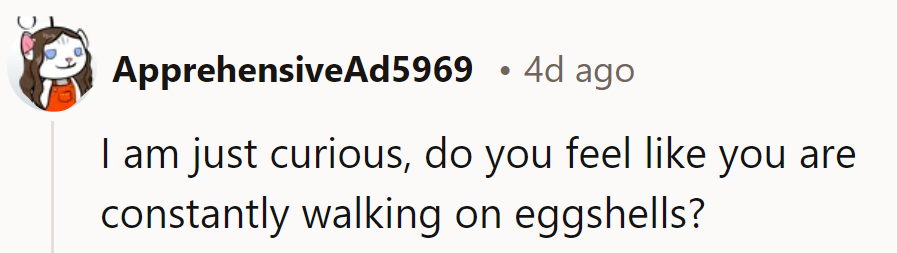 Does OP feel like they're constantly treading on eggshells? That would make some sense...
