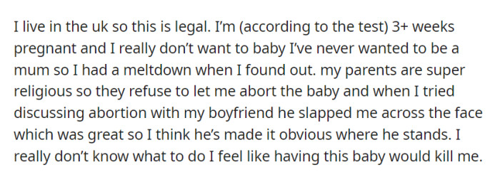 OP's 3+ weeks pregnant but doesn't want to be a mother. Facing opposition from her religious parents and a violent reaction from her boyfriend, she's feeling trapped and uncertain about her options.