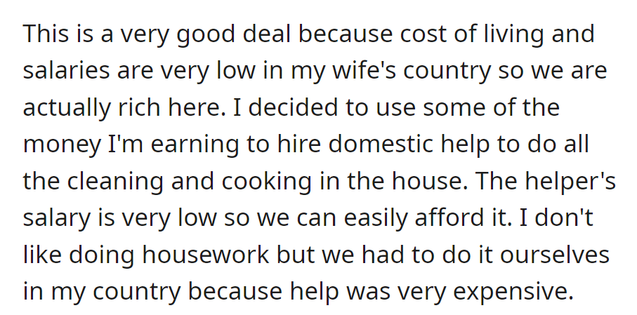 Low living costs in the wife's country allow for hiring help. It was affordable due to low wages, and they disliked housework in their home country due to high costs.