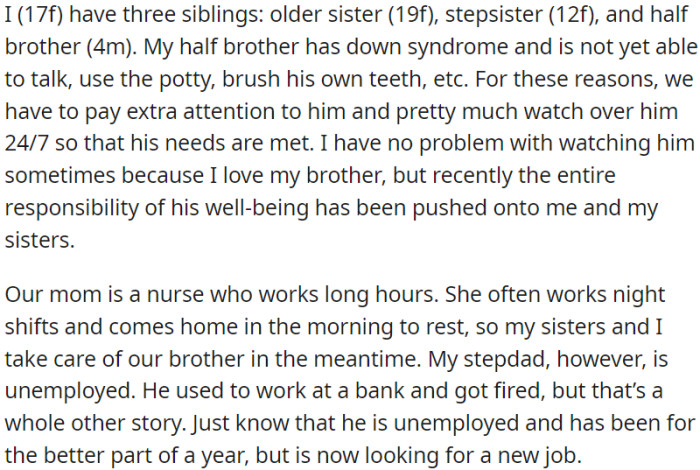 OP has a half-brother with Down syndrome, who requires constant care. OP's mom, a nurse, works long shifts, often at night, while her stepdad has been jobless for about a year after being fired from a bank job.