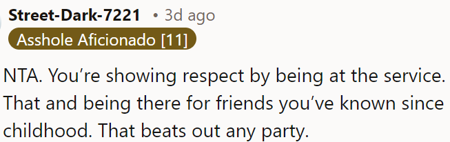 Attending the service to support his long-time friends shows respect and is more important than any party.