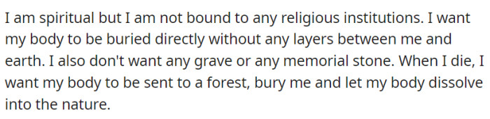 Spiritually unbound by religious institutions, OP wishes for a direct burial in a forest, allowing their body to peacefully dissolve into nature without any grave or memorial stone.