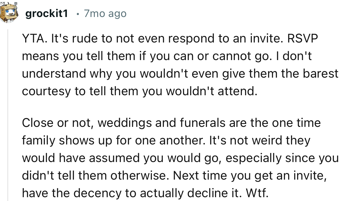 “YTA. Weddings and funerals are the one time family shows up for one another. It's not weird they would have assumed you would go.”