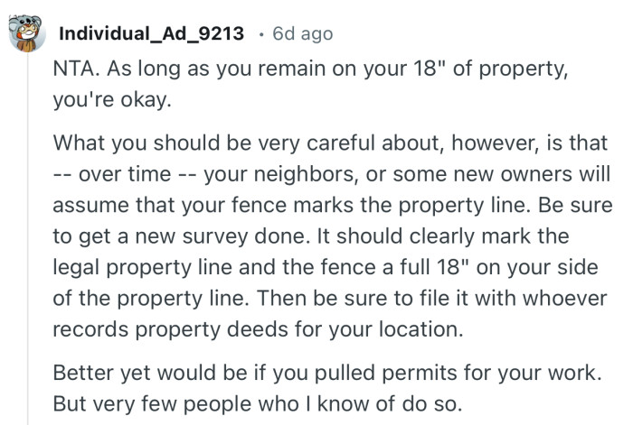 “Be sure to get a new survey done. It should clearly mark the legal property line and the fence a full 18" on your side of the property line.”