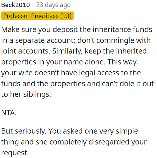 OP needs to deposit the inheritance in a separate account to prevent his wife from accessing it legally or distributing it to her family.