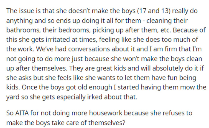 This issue is precisely what is causing their arguments, but he's wondering why she doesn't allow the boys to do chores so that she isn't doing it all for them.