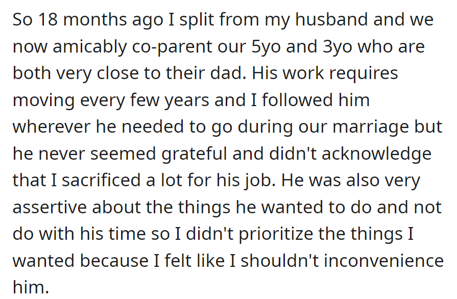 Separated 18 months ago, OP and her husband now co-parent their 5-year-old and 3-year-old. During their marriage, she followed his job without gratitude or consideration for her needs.