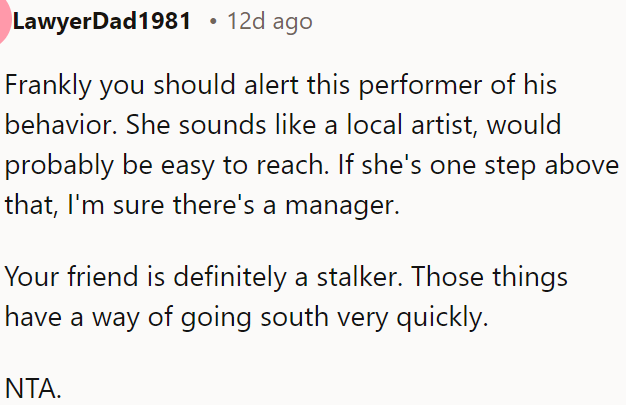 OP should inform the performer or manager about the behavior, as her friend acts like a stalker, which can quickly escalate.