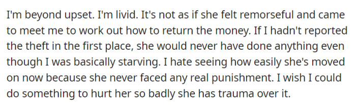 OP is furious that their roommate showed no remorse or initiative to return the stolen money, despite their suffering, and they wish there were real consequences to make her understand the severity of her actions.