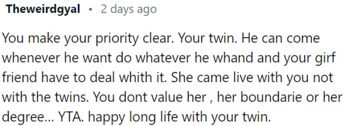 OP is prioritizing his twin over his girlfriend and disregarding her boundaries and needs.