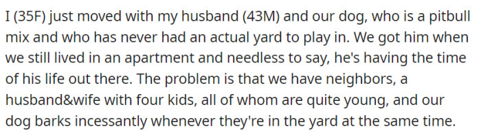 Newly moved with their playful pitbull mix, OP and her husband face a predicament as their dog incessantly barks at their neighbors' four young kids while they all enjoy their respective yards.