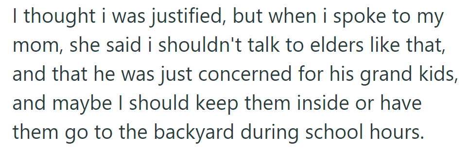 OP's mom advised respecting elders and suggested keeping the dogs indoors or in the backyard during school hours for the neighbor's grandkids.