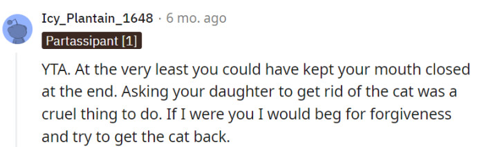 The commenter firmly asserts that the parent is in the wrong (YTA), suggesting that the parent's request for their daughter to give up the cat was an act of cruelty. They recommend that the parent apologize and make an effort to retrieve the cat as a way to seek forgiveness and potentially rectify the situation.