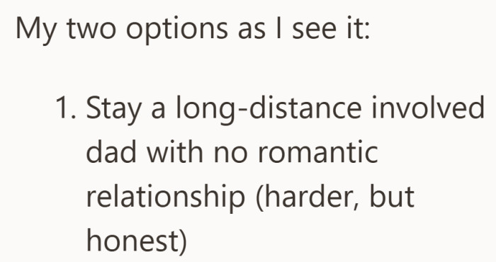 The first option is clear but difficult. Be honest about not wanting a relationship while remaining a long distance parent.
