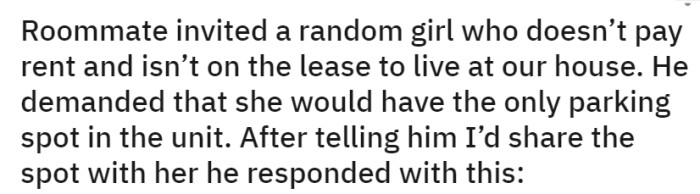 OP's roommate invited a non-paying, non-lease-holding girl to live in their house and demanded she have the sole parking spot. When they offered to share the spot, the roommate's response was unexpected.