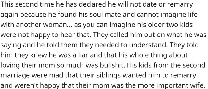 After losing his second wife, he declared he would not date again because she was his soul mate. Of course, this hurt the kids from the first marriage.