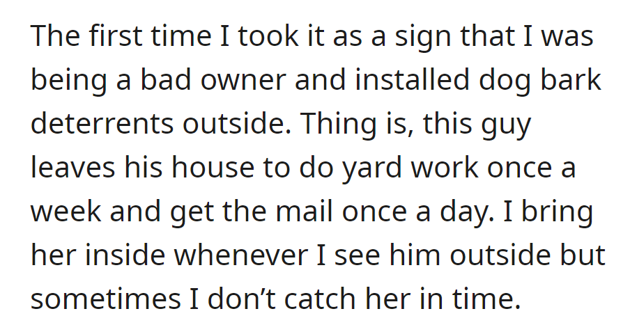 Bark deterrents installed, but the neighbor's rare outings for yard work and mail disrupt dog duty.