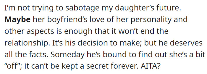 The father acknowledges that it is ultimately the boyfriend's decision to make, recognizing that he deserves to be fully informed about his daughter's condition, understanding that concealing her true nature as a sociopath is not sustainable in the long run, prompting him to question whether his actions make him the antagonist in this situation (AITA?).