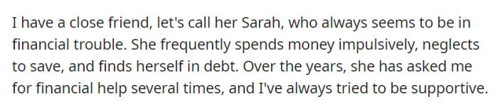 Sarah, OP's close friend, often faces financial troubles due to impulsive spending and a lack of savings, leading to debt. Despite her recurring requests for help, OP remains supportive.