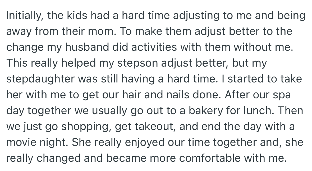 OP’s stepkids initially had a hard time warming up to her, however, she and her husband found a way to break through to them. OP would usually take her stepdaughter on spa dates and other treats, which improved their relationship.