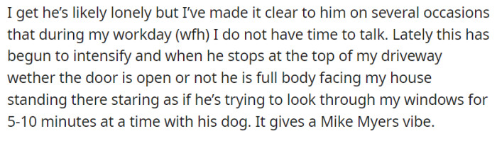 OP's neighbor's persistent intrusion intensifies as he stands at the top of the driveway, staring at her house for 5 to 10 minutes, despite her clear communication about needing work-from-home privacy.