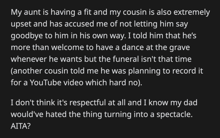 OP believes that what his cousin planned was disrespectful and that his late father would have hated his funeral turning into a show