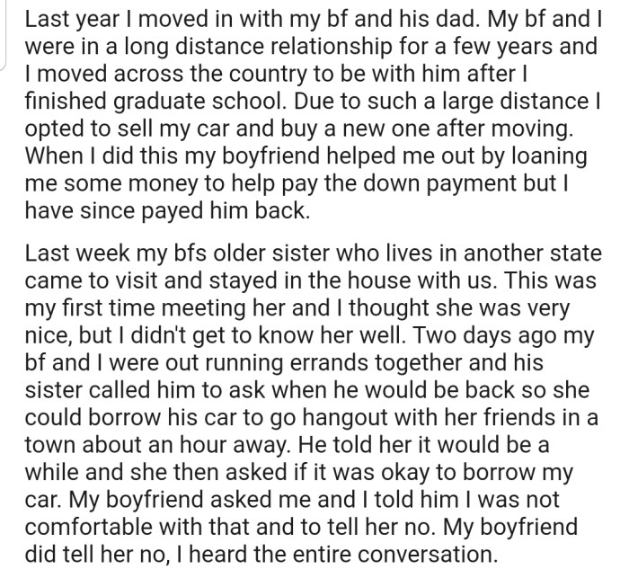 OP moved in with their boyfriend and his dad. Their boyfriend's sister came to visit, and while they were out, she asked to borrow OP's car. However, OP was not comfortable lending out their new ride, so they told their boyfriend to get the message across to his sister.
