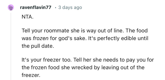 “Tell your roommate she is way out of line. The food was frozen for God's sake. It's perfectly edible until the pull date.”