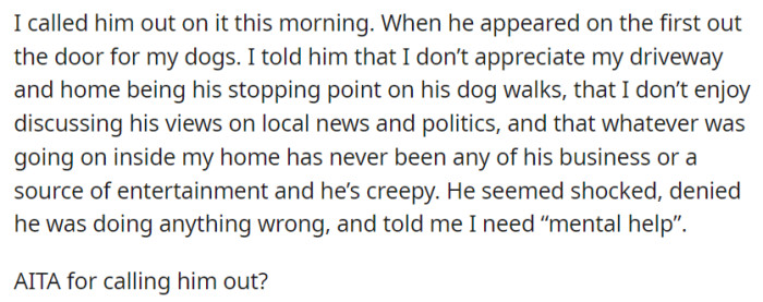 OP then confronts her intrusive neighbor about his unwelcome behavior, including stopping at her driveway and invading her privacy, to which he denies wrongdoing and accuses her of needing 