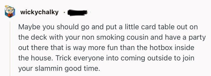 “Maybe you should go and put a little card table out on the deck with your non smoking cousin and have a party out there.”