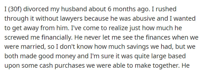 In her divorce from an abusive husband six months ago, OP now grasps the extent of her financial losses, having rushed the process without legal assistance and remaining unaware of their savings due to his financial control during their marriage.