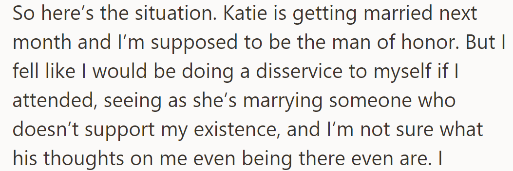 Katie's wedding is next month, and he's hesitant to attend as her fiancé doesn't support him, and he's unsure of his welcome.