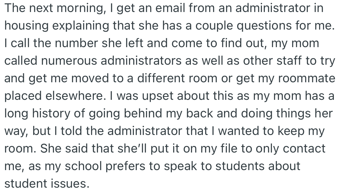 Later, OP found out that her mom had made several moves using the college administrators and other staff members to get her room changed or to find another roommate. OP came to an agreement with the administrator to contact only her concerning school issues.