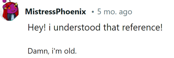 Understanding references like these just means you've acquired a wealth of life experiences and humor— that's far from old, it's seasoned!