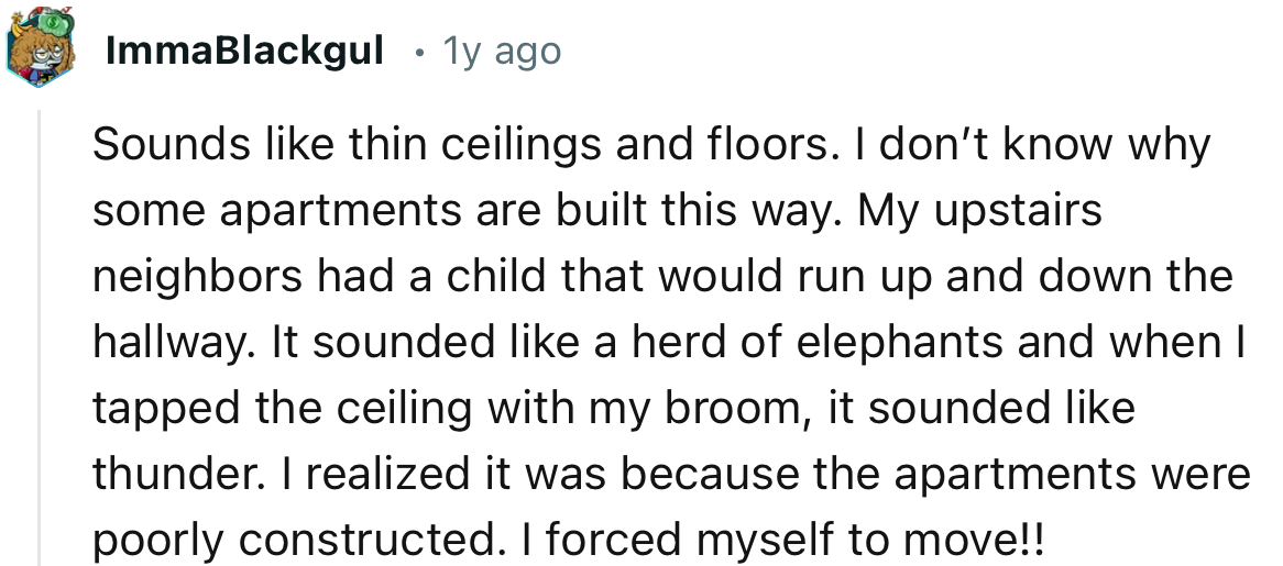 “Sounds like thin ceilings and floors. I don’t know why some apartments are built this way.”