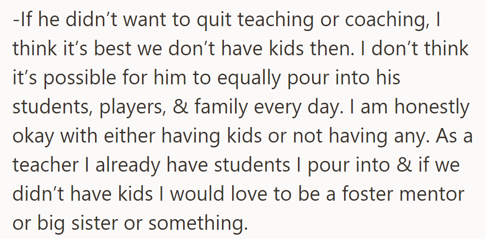 OP is fine with not having kids if her husband doesn't quit teaching or coaching, finding it challenging to balance commitments.
