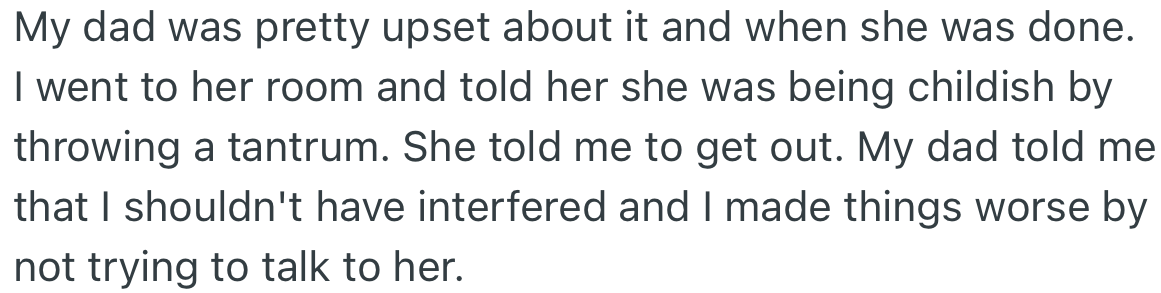 The outburst made OP’s dad sad. OP yelled at his sister for being childish, which made her ask him to leave her room.