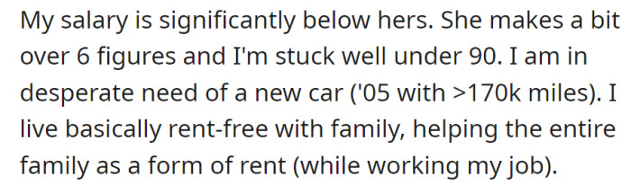 He earns below 90k while she makes six figures. Needing a new car, he lives rent-free with family, contributing through assistance.