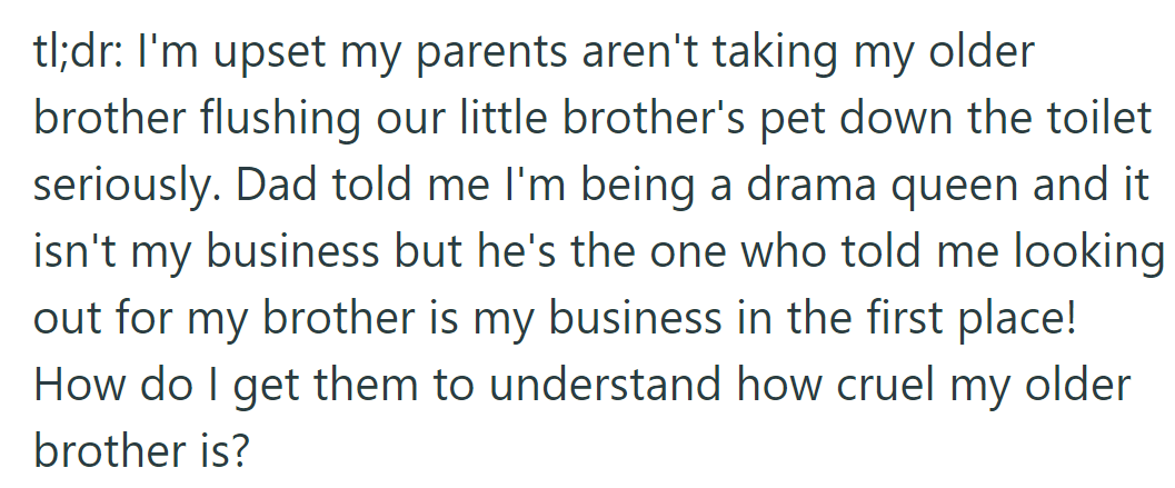 TLDR: OP is upset as her parents ignore her older brother's cruelty in flushing her younger brother's pet and hopes to make them understand.