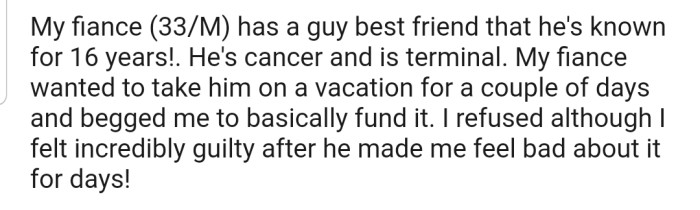 OP's fiancé has a best friend who is suffering from cancer and is planning to take him on a vacation. However, he wants OP to fund the trip, which they refuse.