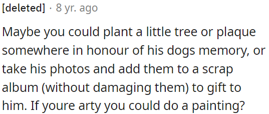 OP can create a memorial for his dogs, preserve their photos in a scrapbook, or even paint a picture.