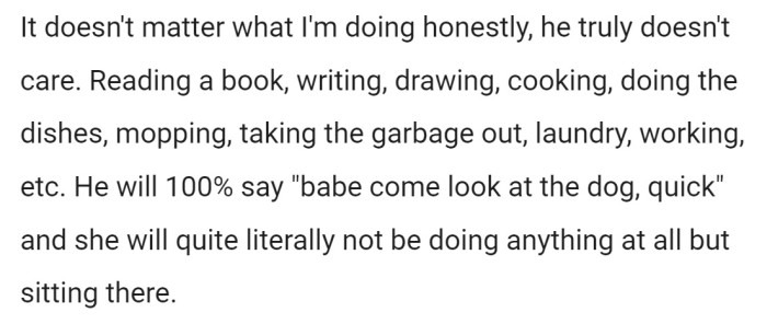 As OP tells it, it doesn't matter what she's in the middle of doing, her husband will interrupt her 100% of the time to look at their dog