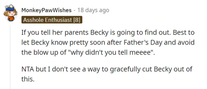 Navigating the treacherous terrain of Becky's reactions can indeed be a challenge, and gracefully excluding her may seem like an elusive feat. However, by informing her soon after Father's Day and addressing the potential blow-up, the individual and their wife can strive to maintain some level of harmony while sharing their exciting news.