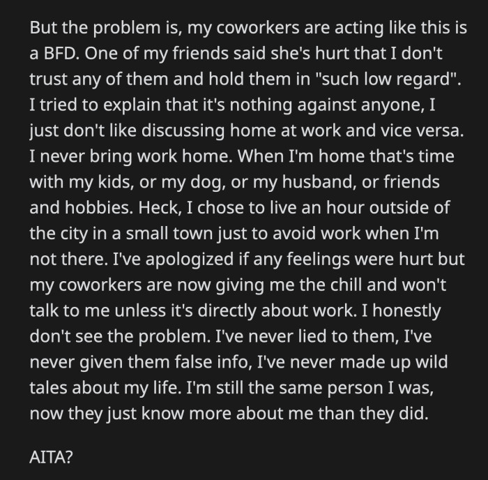 OP tried to explain her side — that she doesn't like discussing her home life at work or her work life at home. OP apologized for hurting their feelings, but she can't fathom why it was such a big deal.