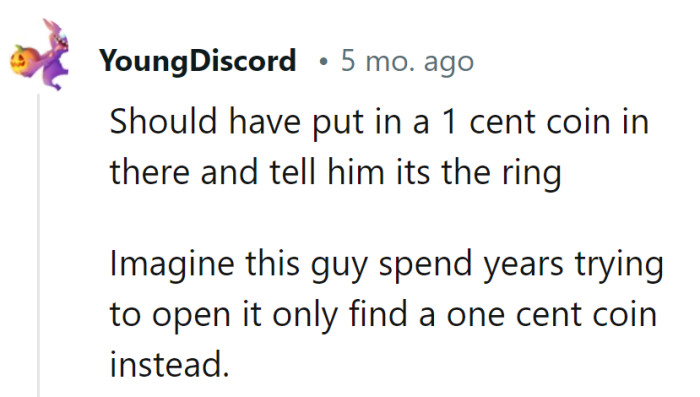Well, that would have been a priceless prank—making him work for years to discover a single cent at the end. He'd have truly earned his penny for all that effort!