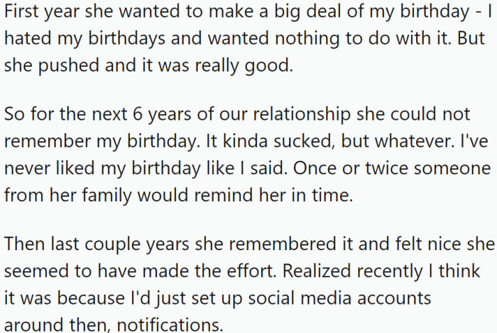 While OP did not enjoy celebrating his birthday, his wife pushed him to celebrate it that year, and it turned out to be a good experience. However, for the next six years, his wife struggled to remember it, and only occasionally did someone from her family remind her in time.