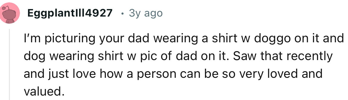 “I’m picturing your dad wearing a shirt with a dog on it and the dog wearing a shirt with a picture of dad on it.”