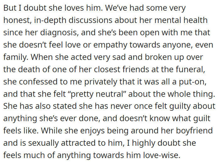 Despite maintaining a seemingly healthy and intimate relationship with her boyfriend, the daughter has candidly expressed her lack of capacity for love or empathy towards anyone, including her family, during honest discussions about her mental health, indicating that her feelings towards her boyfriend are likely devoid of genuine love and primarily driven by attraction and companionship.